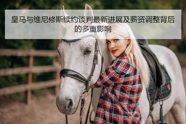 皇马与维尼修斯续约谈判最新进展及薪资调整背后的多重影响