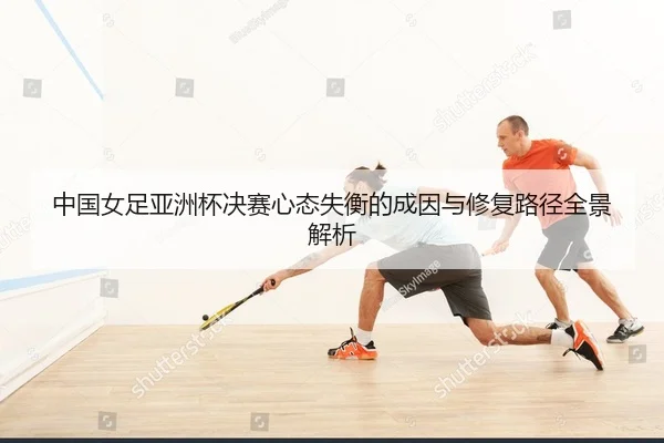 中国女足亚洲杯决赛心态失衡的成因与修复路径全景解析